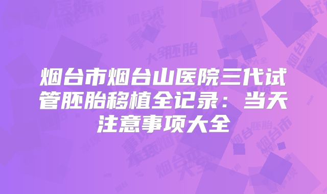 烟台市烟台山医院三代试管胚胎移植全记录：当天注意事项大全