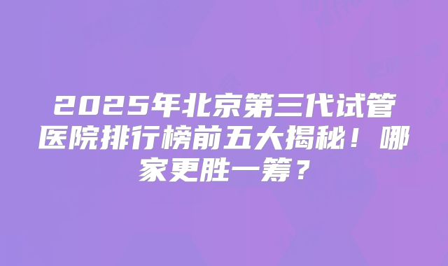 2025年北京第三代试管医院排行榜前五大揭秘！哪家更胜一筹？