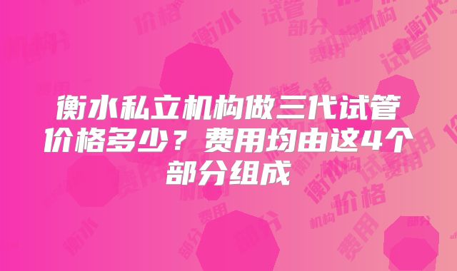 衡水私立机构做三代试管价格多少？费用均由这4个部分组成