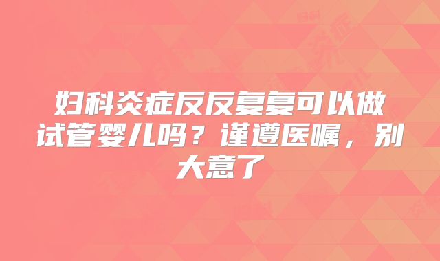 妇科炎症反反复复可以做试管婴儿吗？谨遵医嘱，别大意了