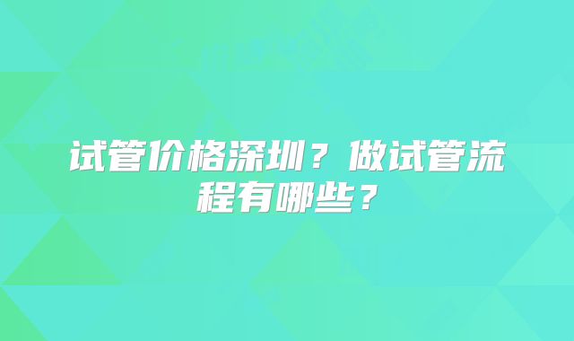 试管价格深圳?做试管流程有哪些?
