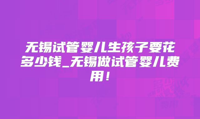 无锡试管婴儿生孩子要花多少钱_无锡做试管婴儿费用!