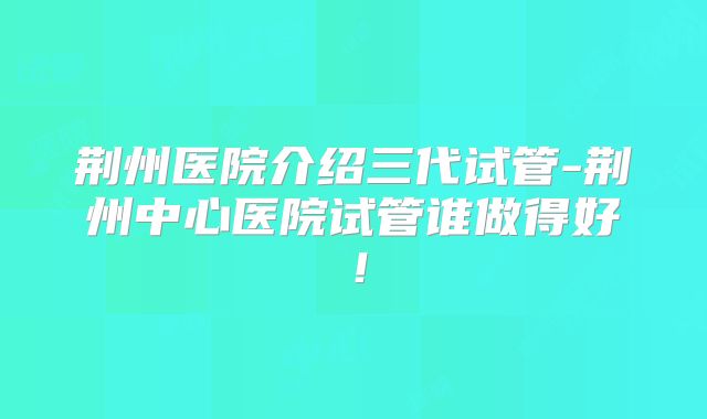 荆州医院介绍三代试管-荆州中心医院试管谁做得好!
