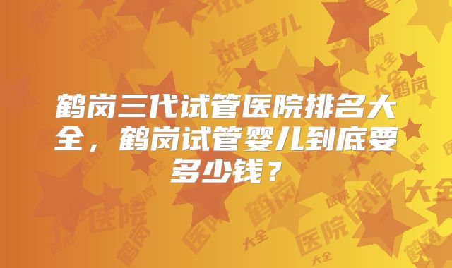鹤岗三代试管医院排名大全，鹤岗试管婴儿到底要多少钱？