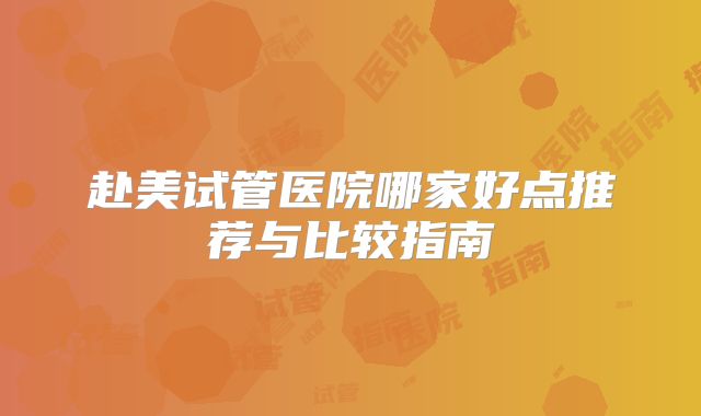 赴美试管医院哪家好点推荐与比较指南