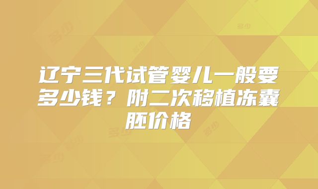 辽宁三代试管婴儿一般要多少钱？附二次移植冻囊胚价格