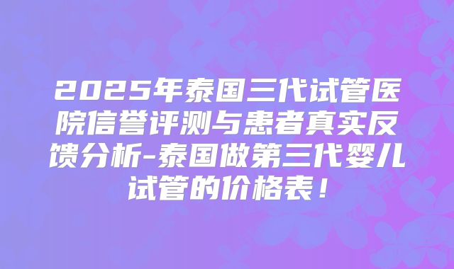 2025年泰国三代试管医院信誉评测与患者真实反馈分析-泰国做第三代婴儿试管的价格表！