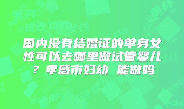 国内没有结婚证的单身女性可以去哪里做试管婴儿？孝感市妇幼 能做吗