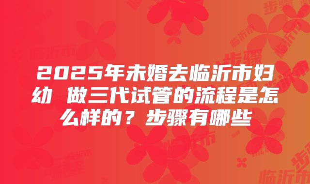 2025年未婚去临沂市妇幼 做三代试管的流程是怎么样的？步骤有哪些