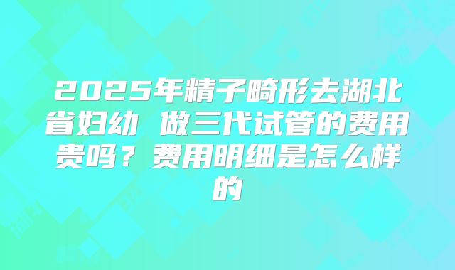 2025年精子畸形去湖北省妇幼 做三代试管的费用贵吗？费用明细是怎么样的