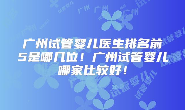 广州试管婴儿医生排名前5是哪几位！广州试管婴儿哪家比较好！