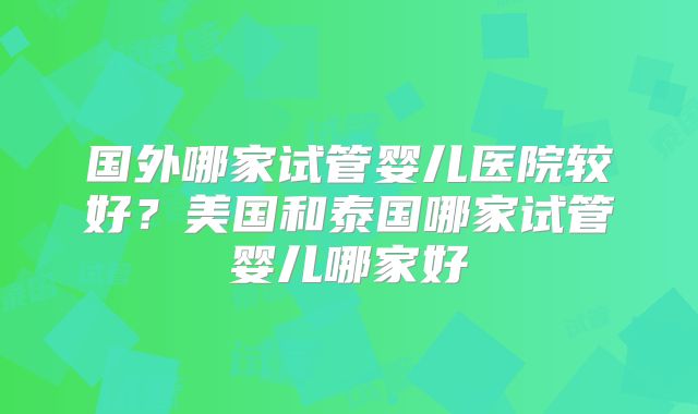 国外哪家试管婴儿医院较好？美国和泰国哪家试管婴儿哪家好