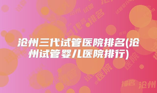 沧州三代试管医院排名(沧州试管婴儿医院排行)