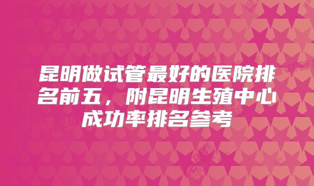 昆明做试管最好的医院排名前五，附昆明生殖中心成功率排名参考