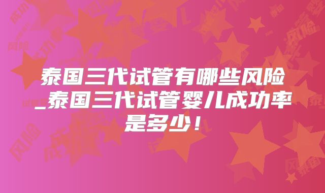 泰国三代试管有哪些风险_泰国三代试管婴儿成功率是多少!