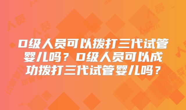 D级人员可以拨打三代试管婴儿吗？D级人员可以成功拨打三代试管婴儿吗？