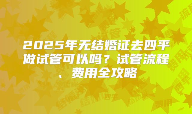 2025年无结婚证去四平做试管可以吗？试管流程、费用全攻略