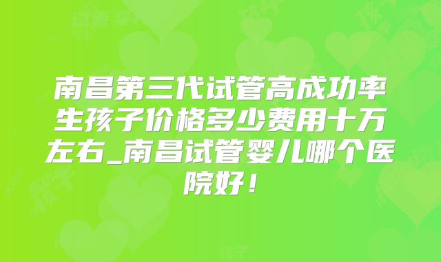 南昌第三代试管高成功率生孩子价格多少费用十万左右_南昌试管婴儿哪个医院好！