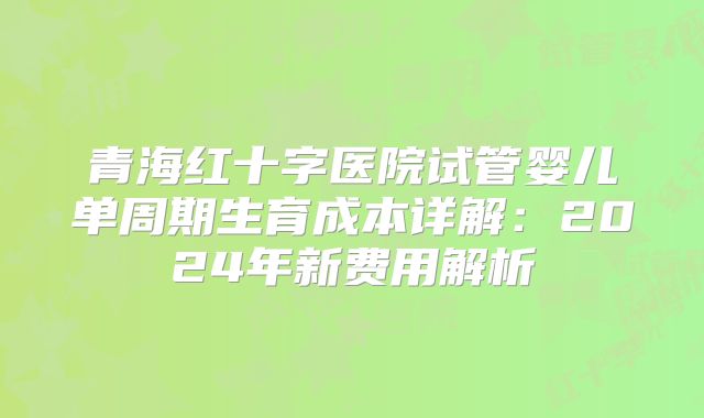 青海红十字医院试管婴儿单周期生育成本详解:2024年新费用解析