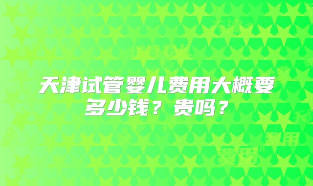 天津试管婴儿费用大概要多少钱？贵吗？