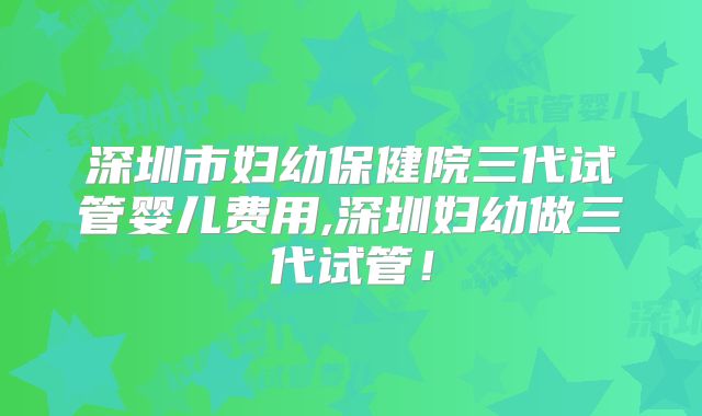 深圳市妇幼保健院三代试管婴儿费用,深圳妇幼做三代试管！
