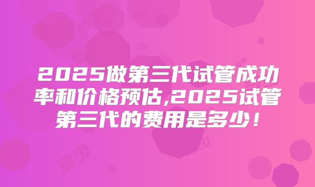 2025做第三代试管成功率和价格预估,2025试管第三代的费用是多少！