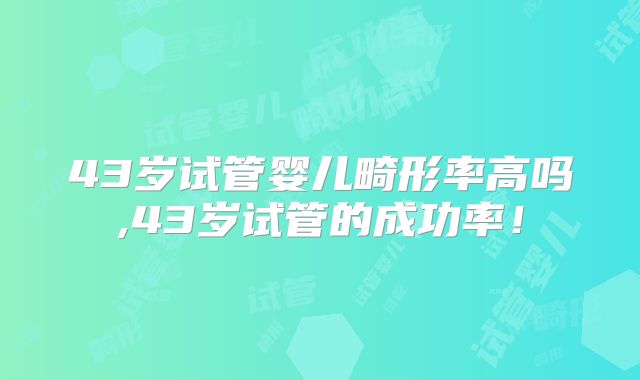 43岁试管婴儿畸形率高吗,43岁试管的成功率！