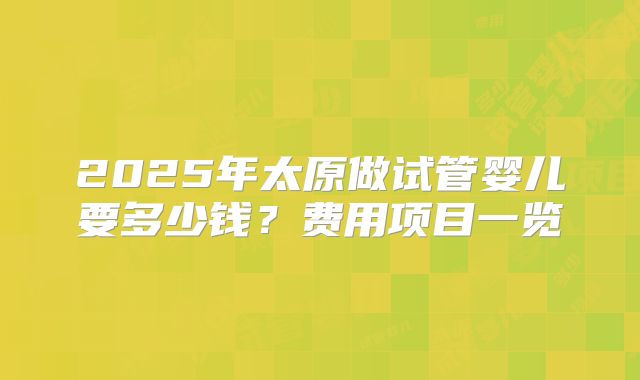 2025年太原做试管婴儿要多少钱？费用项目一览