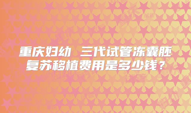 重庆妇幼 三代试管冻囊胚复苏移植费用是多少钱？