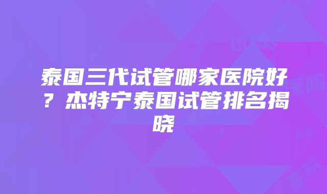 泰国三代试管哪家医院好？杰特宁泰国试管排名揭晓