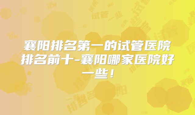 襄阳排名第一的试管医院排名前十-襄阳哪家医院好一些！