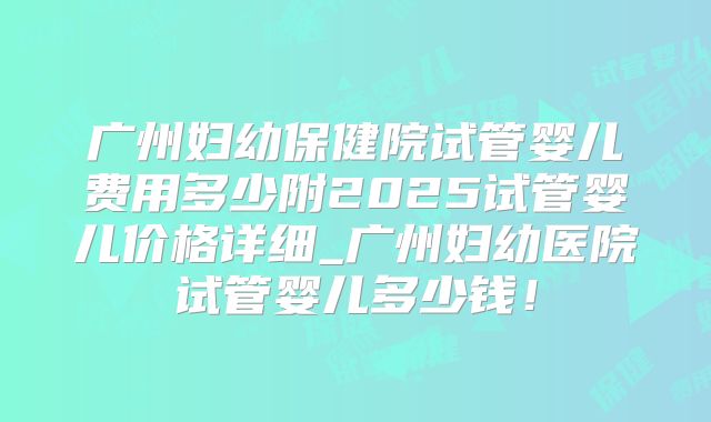 广州妇幼保健院试管婴儿费用多少附2025试管婴儿价格详细_广州妇幼医院试管婴儿多少钱!