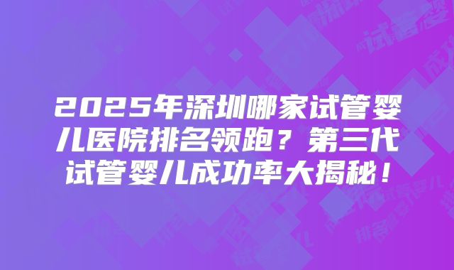 2025年深圳哪家试管婴儿医院排名领跑？第三代试管婴儿成功率大揭秘！