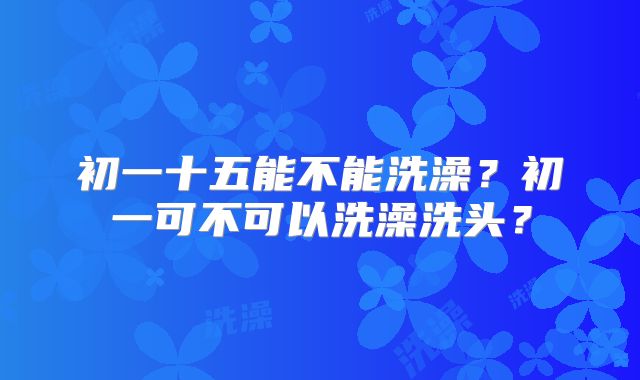 初一十五能不能洗澡？初一可不可以洗澡洗头？