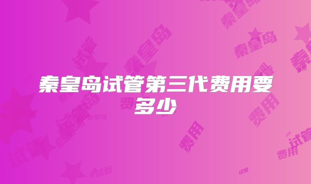秦皇岛试管第三代费用要多少