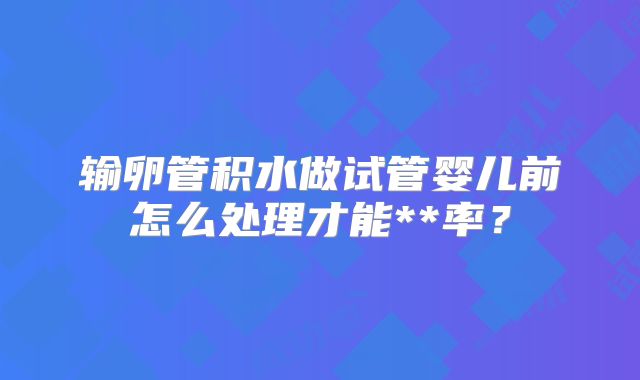 输卵管积水做试管婴儿前怎么处理才能**率？