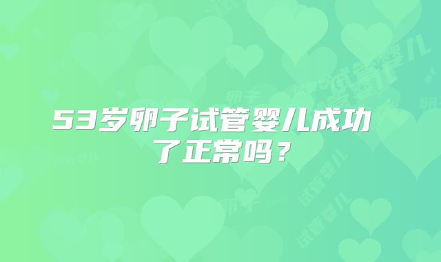 53岁卵子试管婴儿成功 了正常吗？