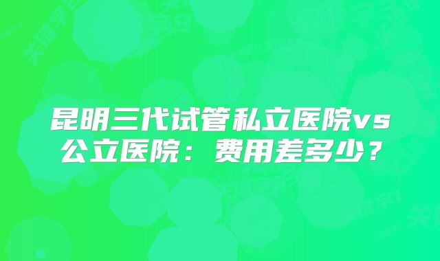 昆明三代试管私立医院vs公立医院：费用差多少？
