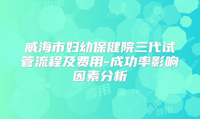 威海市妇幼保健院三代试管流程及费用-成功率影响因素分析