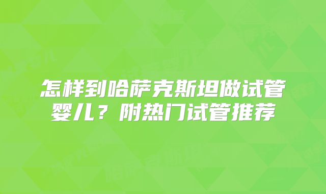 怎样到哈萨克斯坦做试管婴儿?附热门试管推荐