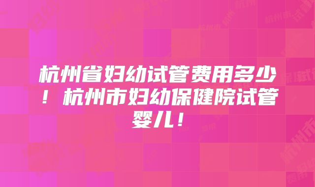 杭州省妇幼试管费用多少！杭州市妇幼保健院试管婴儿！