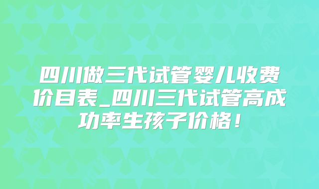 四川做三代试管婴儿收费价目表_四川三代试管高成功率生孩子价格!