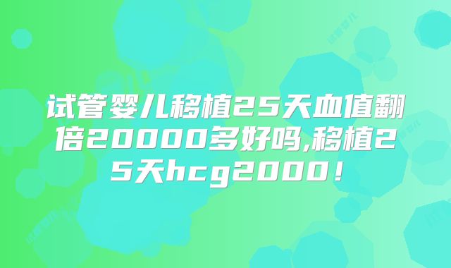 试管婴儿移植25天血值翻倍20000多好吗,移植25天hcg2000！