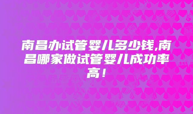 南昌办试管婴儿多少钱,南昌哪家做试管婴儿成功率高！