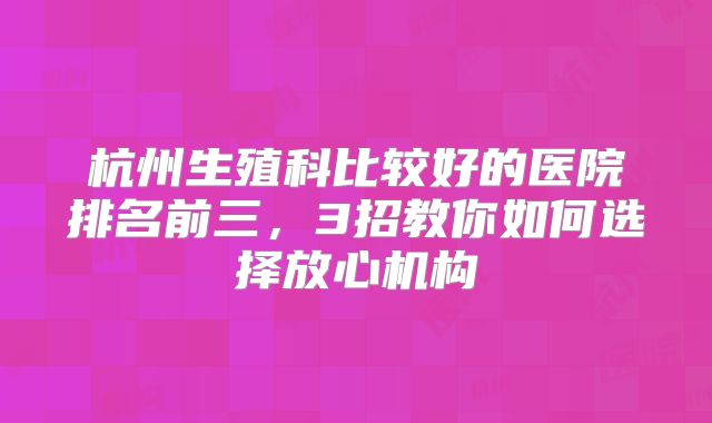 杭州生殖科比较好的医院排名前三,3招教你如何选择放心机构