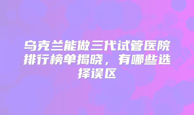 乌克兰能做三代试管医院排行榜单揭晓,有哪些选择误区