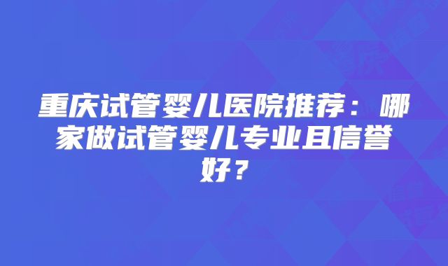 重庆试管婴儿医院推荐：哪家做试管婴儿专业且信誉好？