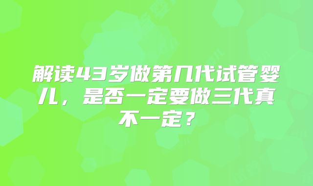 解读43岁做第几代试管婴儿，是否一定要做三代真不一定？