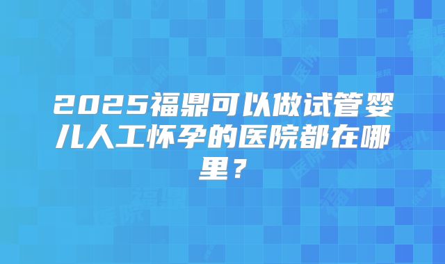 2025福鼎可以做试管婴儿人工怀孕的医院都在哪里？