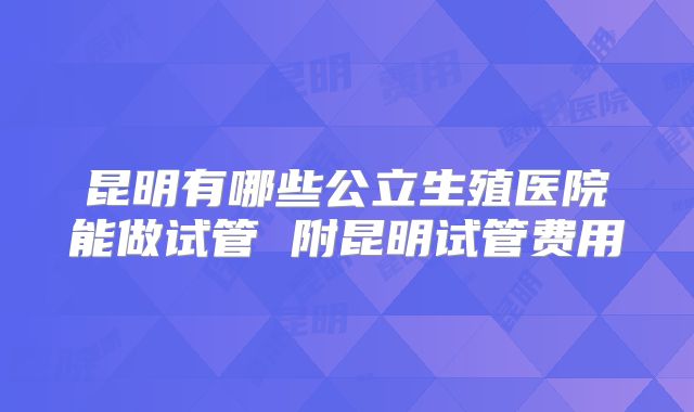 昆明有哪些公立生殖医院能做试管 附昆明试管费用